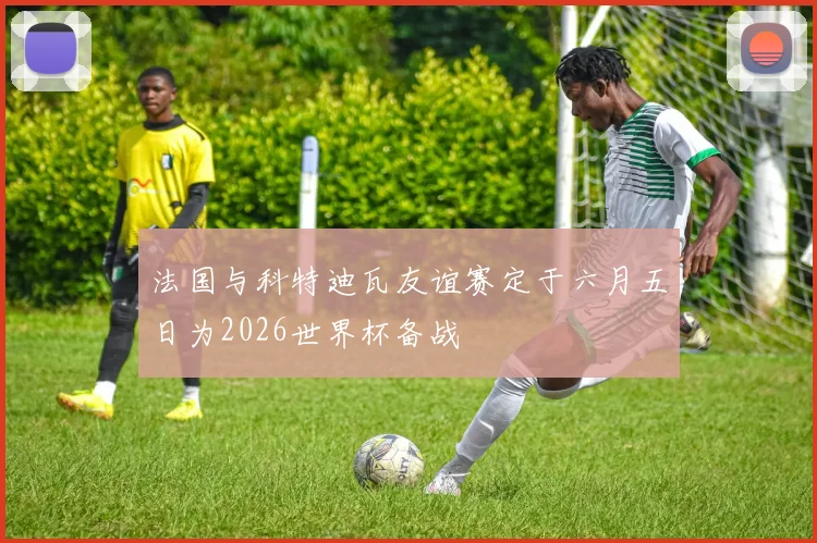 法国与科特迪瓦友谊赛定于六月五日为2026世界杯备战