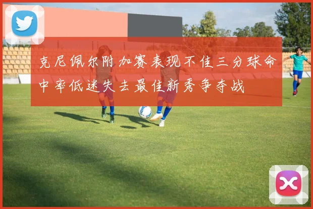 克尼佩尔附加赛表现不佳三分球命中率低迷失去最佳新秀争夺战
