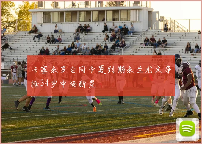 卡塞米罗合同今夏到期米兰尤文争抢34岁中场新星