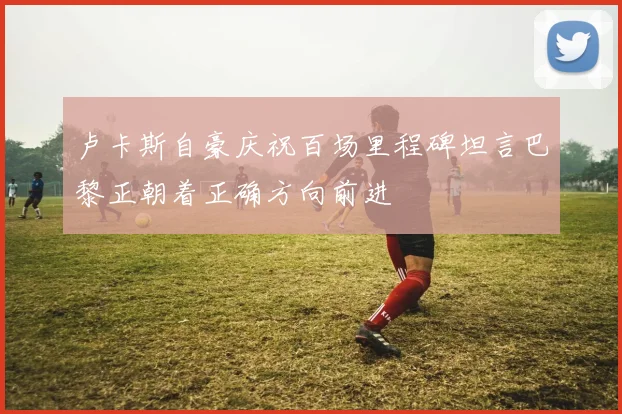 卢卡斯自豪庆祝百场里程碑坦言巴黎正朝着正确方向前进