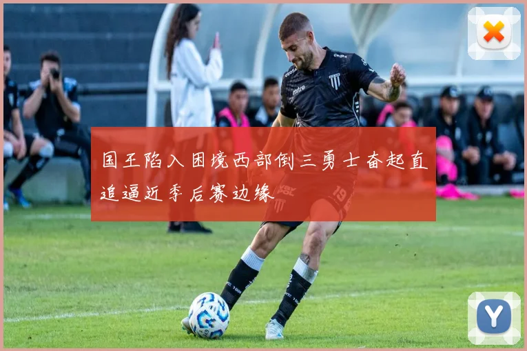 国王陷入困境西部倒三勇士奋起直追逼近季后赛边缘
