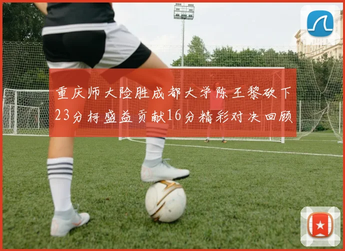 重庆师大险胜成都大学陈王黎砍下23分柯盛益贡献16分精彩对决回顾