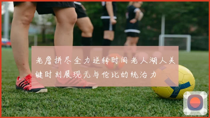 老詹拼尽全力逆转时间老人湖人关键时刻展现无与伦比的统治力