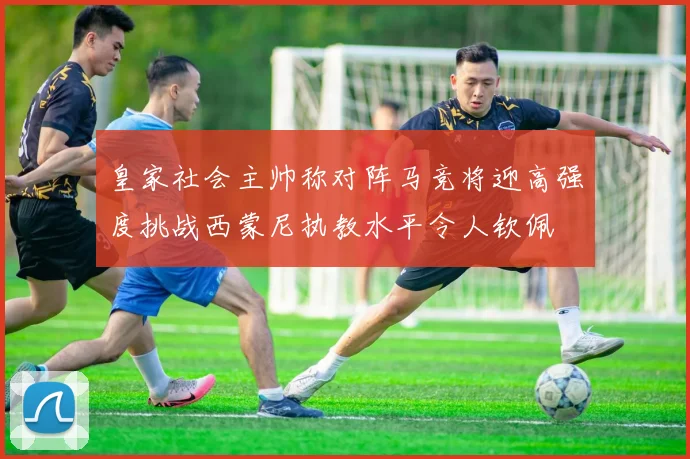 皇家社会主帅称对阵马竞将迎高强度挑战西蒙尼执教水平令人钦佩