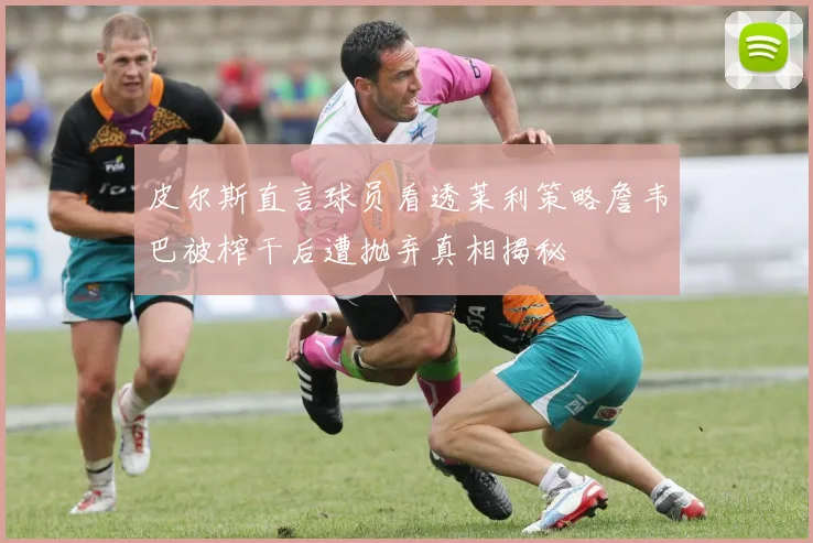 皮尔斯直言球员看透莱利策略詹韦巴被榨干后遭抛弃真相揭秘