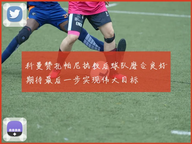 科曼赞孔帕尼执教后球队磨合良好期待最后一步实现伟大目标