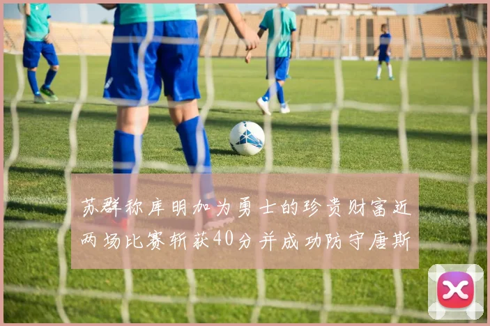 苏群称库明加为勇士的珍贵财富近两场比赛斩获40分并成功防守唐斯