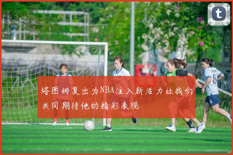 塔图姆复出为NBA注入新活力让我们共同期待他的精彩表现